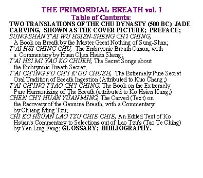 Text Box: THE PRIMORDIAL BREATH vol. I
Table of Contents:
TWO TRANSLATIONS OF THE CHU DYNASTY (500 BC)  JADE CARVING,  SHOWN AS THE COVER PICTURE;  PREFACE; SUNG-SHAN T'AI WU HSIEN-SHENG CH'l CHING,                                               
   A Book on Breath by the Master Great Nothing of Sung-Shan;
T�AI HSI CHING CHU,  The Embryonic Breath Canon, with 
   a  Commentary by Huan Chen Hsien Sheng;
T'AI HSI MI YAO KO CH�EH, The Secret Songs about 
   the Embryonic Breath Secret;
T'AI CH'ING FU CH�I K�OU CH�EH,  The Extremely Pure Secret  
   Oral Tradition of Breath Ingestion (Attributed to Kuo Chang;)
T'AI CH'ING T'IAO CH'I CHING, The Book on the Extremely  
   Pure Harmonizing of The Breath (attributed to Ko Hsien Kung;)
CHEN CH'I HUAN Y�AN MING, The Carved (Text) on 
   the Recovery of the Genuine Breath, with a Commentary 
   by Ch'iang Ming Tzu;  
CHI KO HS�AN LAO TZU CHIE CHIE, An Edited Text of Ko  
   Hs�an's Commentary to Selections out of Lao Tzu's (Tao Te Ching) 
   by Yen Ling Feng; GLOSSARY;  BIBLIOGRAPHY.            
